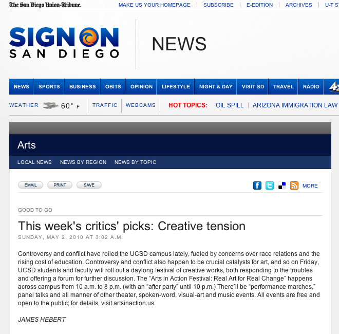 San Diego Union Tribune - GOOD TO GO This week's critics' picks: Creative tension  Sunday, May 2, 2010 at 3:02 a.m.  Controversy and conflict have roiled the UCSD campus lately, fueled by concerns over race relations and the rising cost of education. Controversy and conflict also happen to be crucial catalysts for art, and so on Friday, UCSD students and faculty will roll out a daylong festival of creative works, both responding to the troubles and offering a forum for further discussion. The �Arts in Action Festival: Real Art for Real Change� happens across campus from 10 a.m. to 8 p.m. (with an �after party� until 10 p.m.) There�ll be �performance marches,� panel talks and all manner of other theater, spoken-word, visual-art and music events. All events are free and open to the public; for details, visit artsinaction.us.  JAMES HEBERT